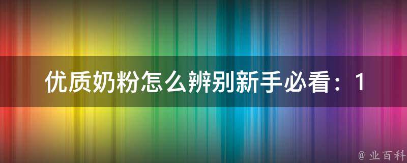 优质奶粉怎么辨别(新手必看：10个辨别优质奶粉的方法)