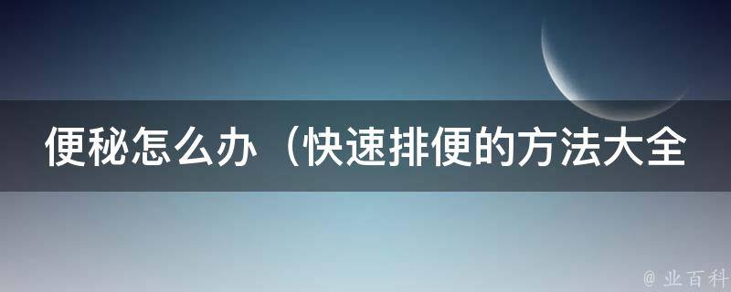 便秘怎么办_快速排便的方法大全，告别便秘的10个小技巧