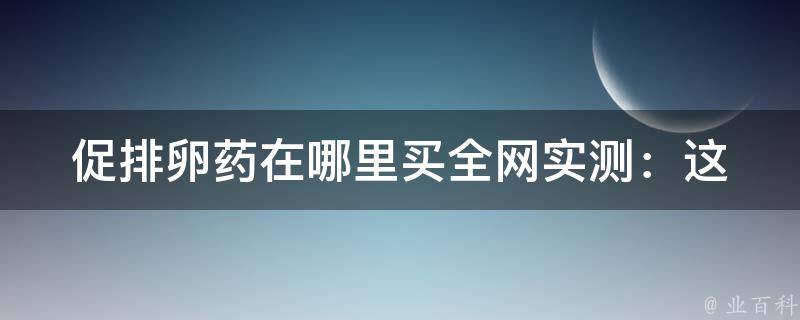 促排卵药在哪里买(全网实测：这些网站可靠又便宜)