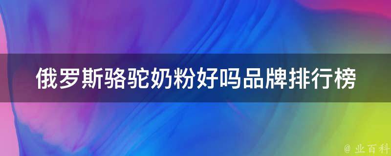 俄罗斯骆驼奶粉好吗_品牌排行榜、功效和副作用详解。