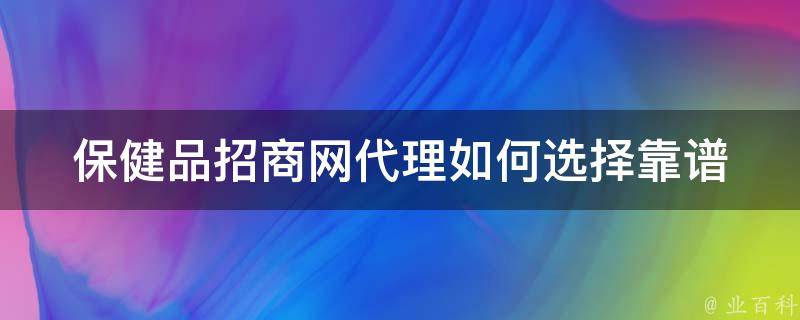 保健品招商网代理_如何选择靠谱的保健品代理商