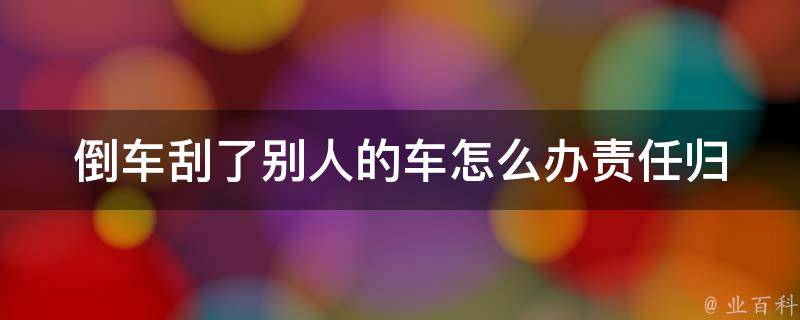 倒车刮了别人的车怎么办(责任归属、处理方法、赔偿标准全解析)