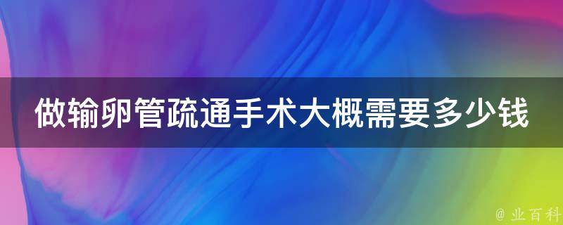 做输卵管疏通手术大概需要多少钱_全面解析：多家医院价格对比、保险报销、手术风险等。