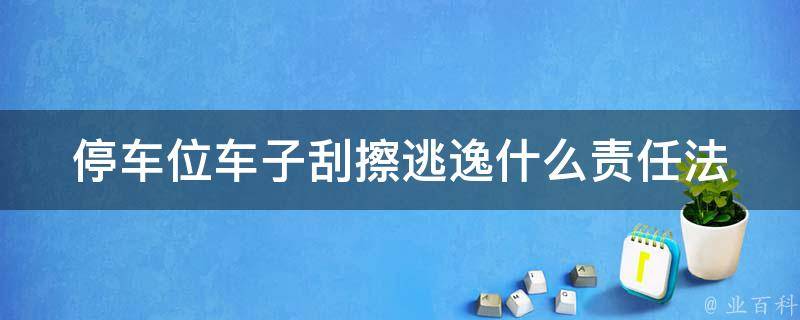 停车位车子刮擦逃逸什么责任(法律解析+赔偿标准)