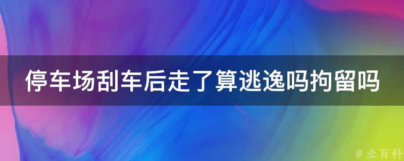 停车场刮车后走了算逃逸吗拘留吗(详解停车场事故处理流程及法律责任)。