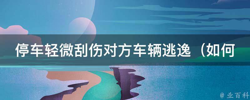 停车轻微刮伤对方车辆逃逸_如何应对车辆碰撞事故并避免责任追究