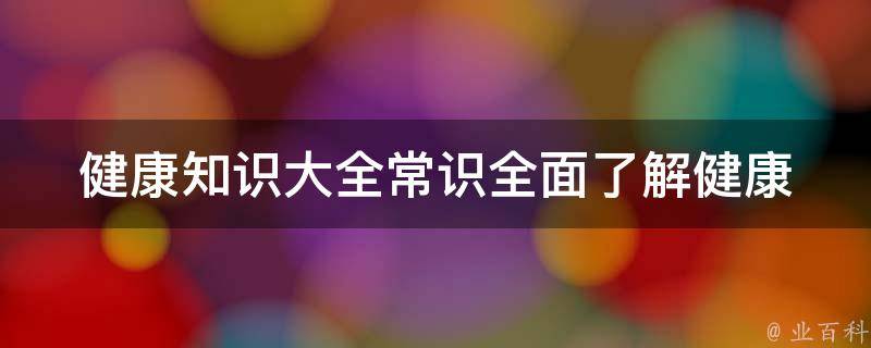 健康知识大全常识_全面了解健康知识，预防疾病从常识开始。