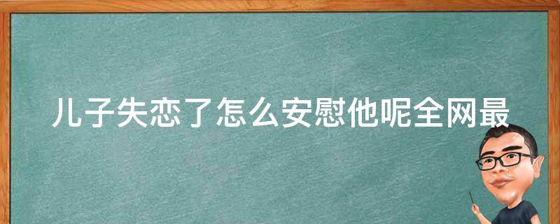 儿子失恋了怎么安慰他呢(全网最全安慰失恋儿子的方法和技巧)