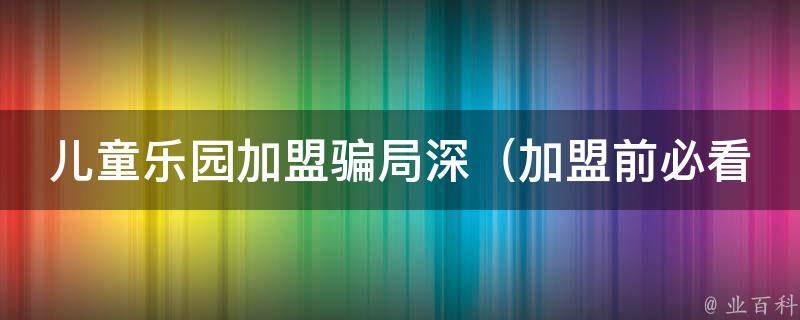 儿童乐园加盟骗局深（加盟前必看！揭秘儿童乐园加盟骗局100种手法）