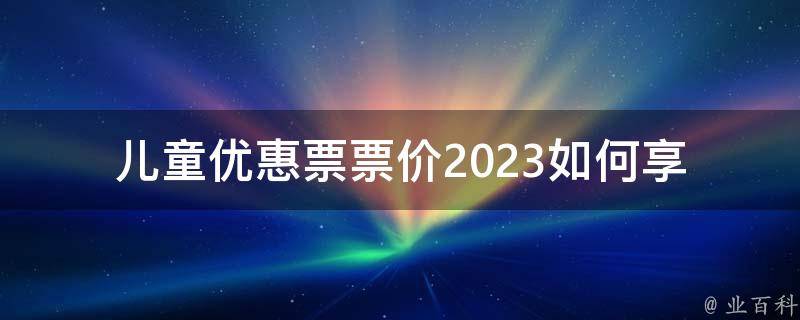 儿童优惠票票价2023(如何享受最优惠的**)