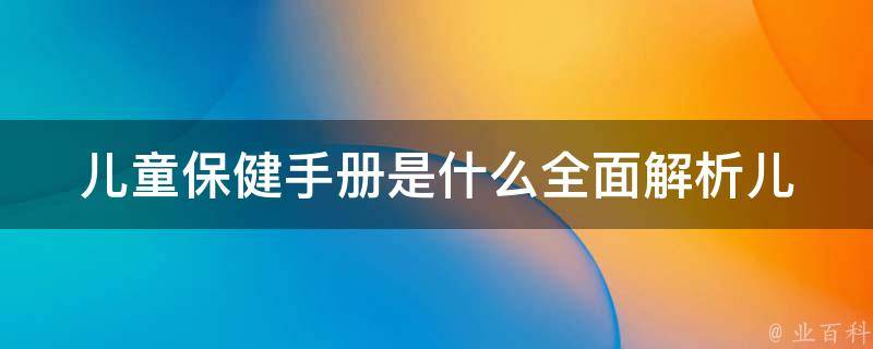 儿童保健手册是什么_全面解析儿童保健手册的作用、内容和注意事项。