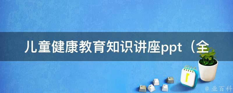 儿童健康教育知识讲座ppt_全面解析儿童健康教育知识，家长必看！