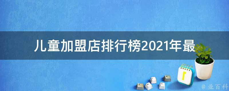 儿童加盟店排行榜_2021年最新全国十大儿童加盟品牌推荐