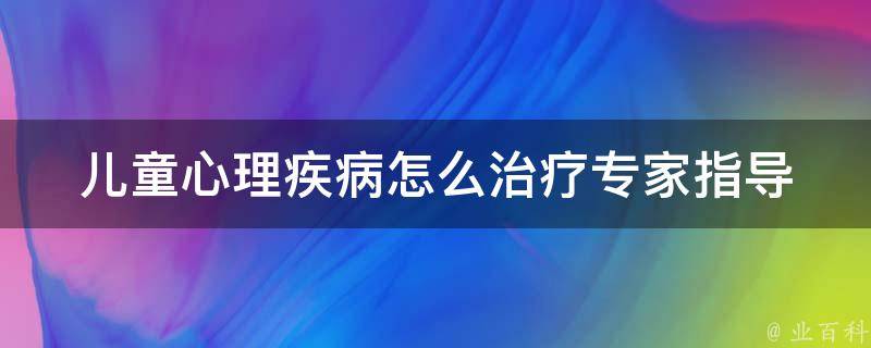 儿童心理疾病怎么治疗_专家指导：从家庭、学校、心理医生三方面入手