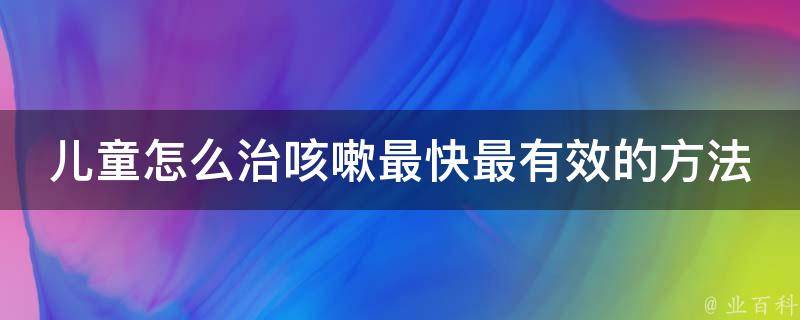 儿童怎么治咳嗽最快最有效的方法(家庭常备药+中医食疗推荐)。