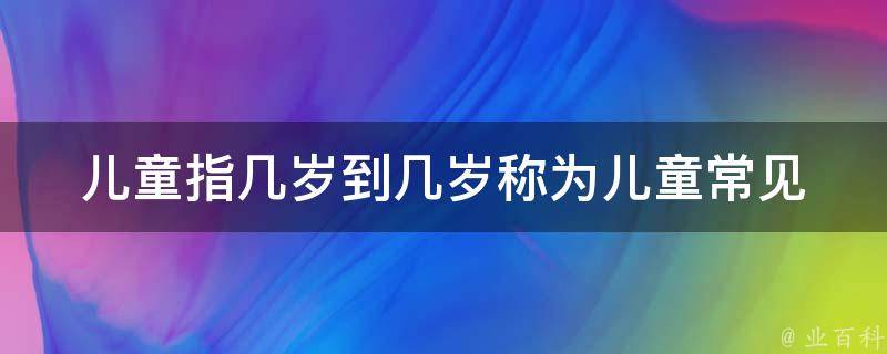 儿童指几岁到几岁称为儿童_常见问题解答