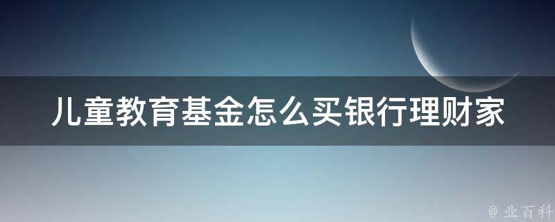 儿童教育基金怎么买银行理财(家长必看：10种最适合儿童教育基金的银行理财产品)。