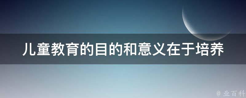 儿童教育的目的和意义在于_培养未来的栋梁人才，打造全面发展的人格。