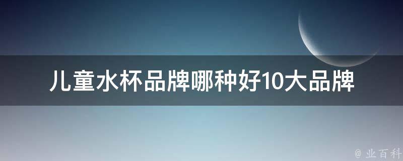 儿童水杯品牌哪种好_10大品牌推荐+如何选择适合孩子的水杯。