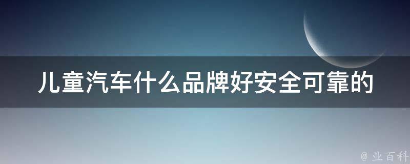 儿童汽车什么品牌好(安全可靠的10大品牌推荐)