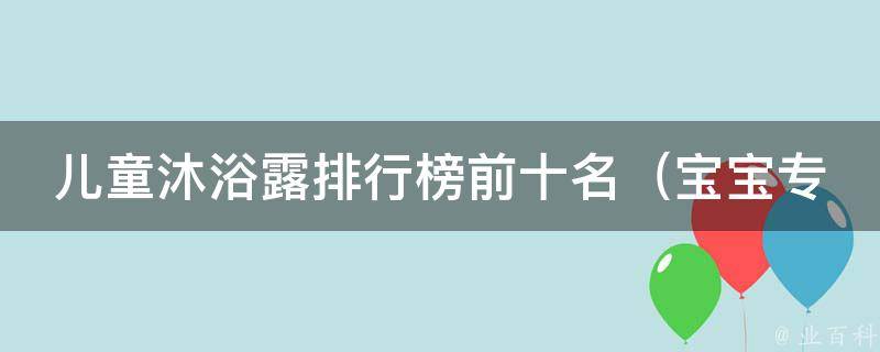 儿童沐浴露排行榜前十名_宝宝专用、天然无添加、爆款推荐等