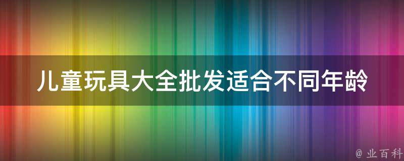 儿童玩具大全批发_适合不同年龄段的孩子，价格实惠的批发市场推荐