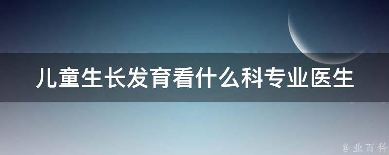 儿童生长发育看什么科_专业医生解答及家长必知