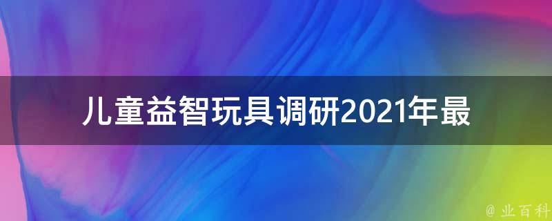 儿童益智玩具调研_2021年最受欢迎的10款益智玩具推荐