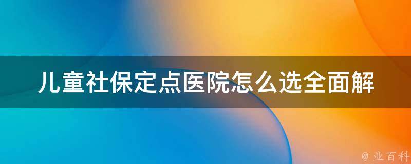 儿童社保定点医院怎么选_全面解析，为孩子选择最优医疗资源。