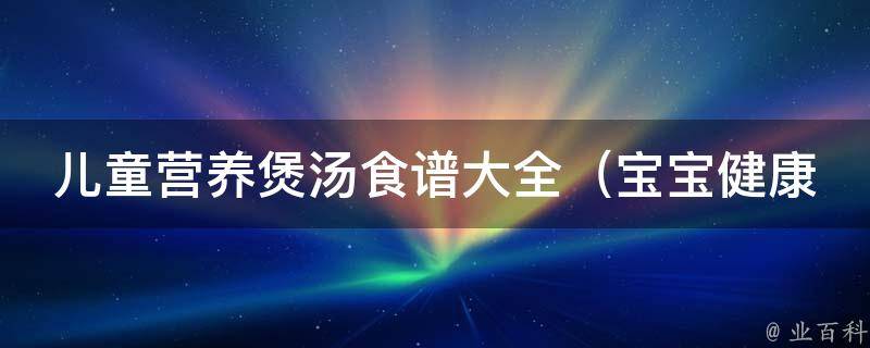 儿童营养煲汤食谱大全_宝宝健康成长必备，适合各种季节的食谱推荐