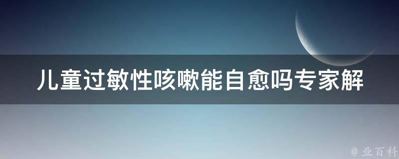 儿童过敏性咳嗽能自愈吗_专家解答和家庭护理方法