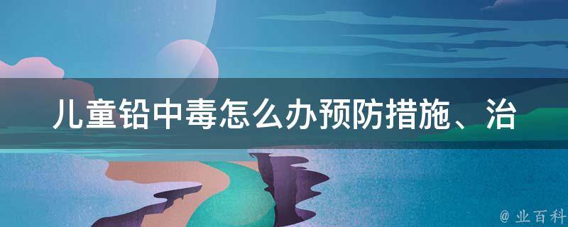 儿童铅中毒怎么办_预防措施、治疗方法、家庭应对