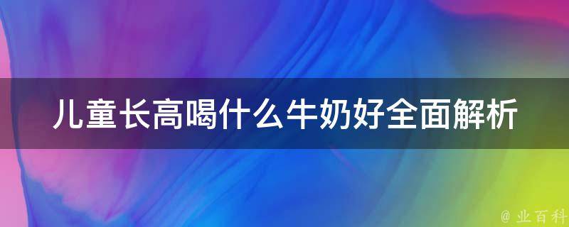 儿童长高喝什么牛奶好_全面解析儿童饮用牛奶的正确姿势及注意事项