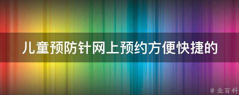 儿童预防针网上预约(方便快捷的预约方式，省去排队等待时间)