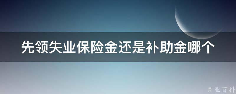 先领失业保险金还是补助金(哪个更适合你的情况)