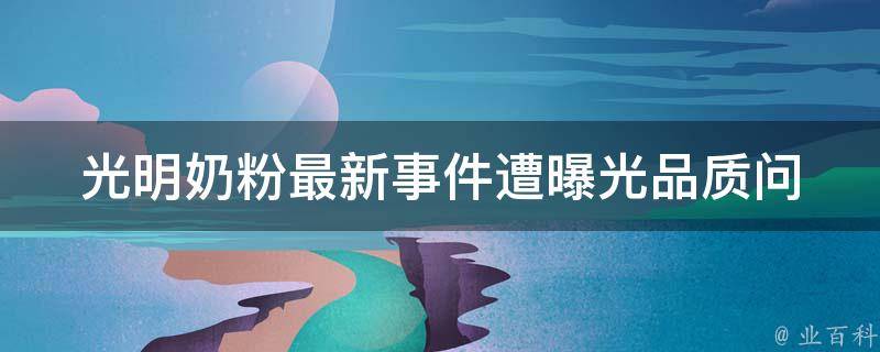 光明奶粉最新事件遭曝光_品质问题、致癌风险、消费者权益