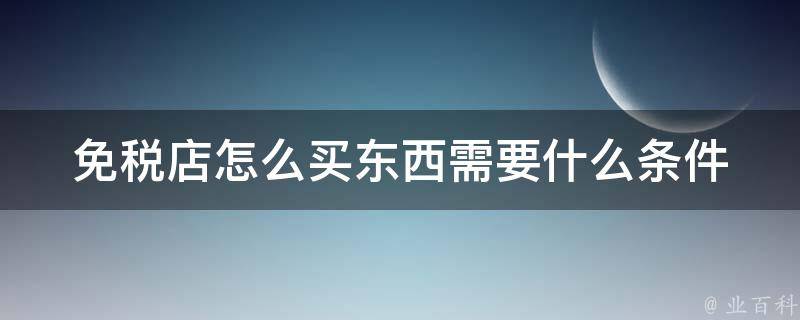 免税店怎么买东西需要什么条件(全攻略：折扣、额度、购物流程、退税办理)。