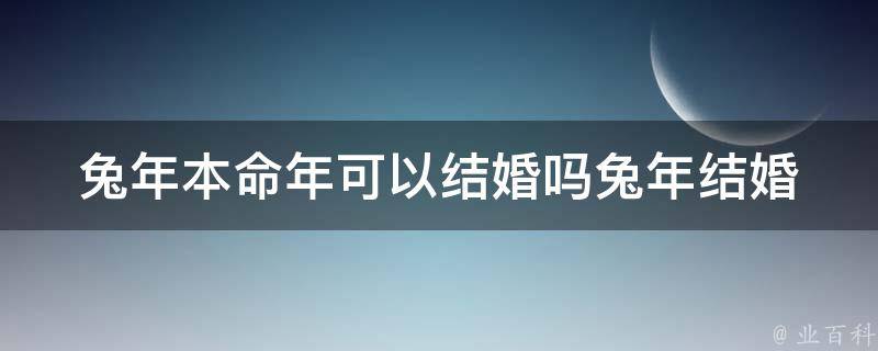 兔年本命年可以结婚吗(兔年结婚禁忌大揭秘，兔年本命年可以结婚吗)