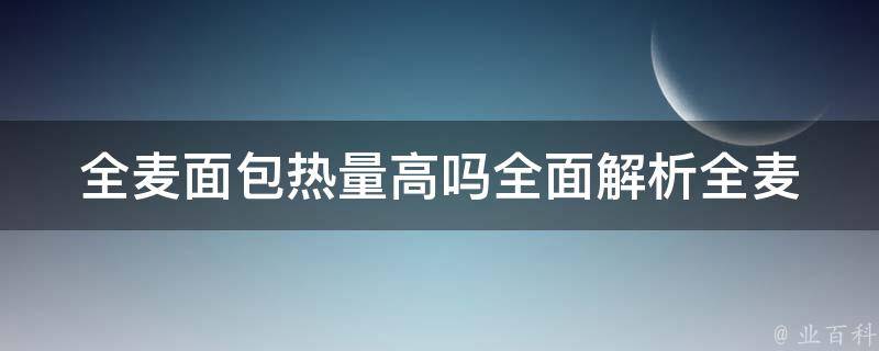 全麦面包热量高吗_全面解析全麦面包的热量含量及其与其他面包的对比