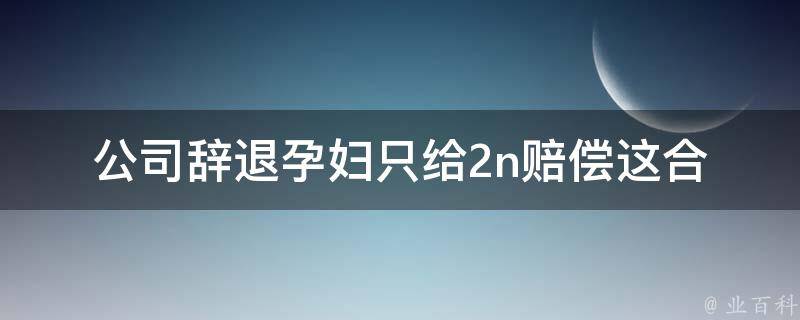 公司辞退孕妇只给2n赔偿_这合法吗？