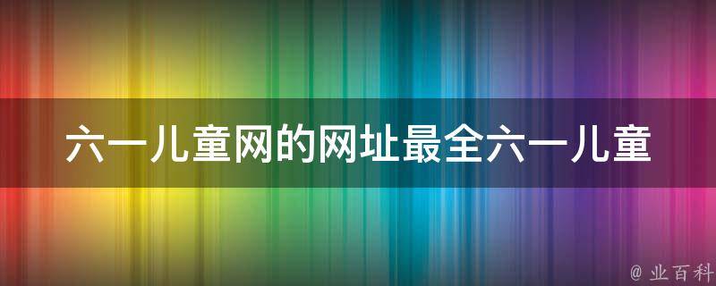 六一儿童网的网址(最全六一儿童节活动、diy手工、游戏下载推荐)。