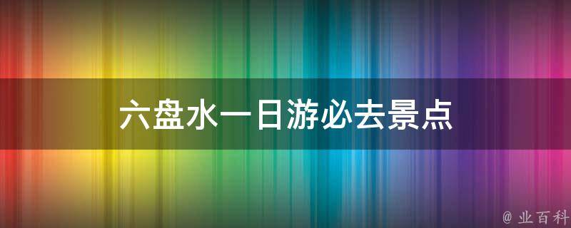 六盘水一日游必去景点(推荐六盘水必玩的景点)