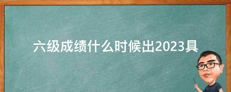 六级成绩什么时候出2023_具体发布时间是什么时候？