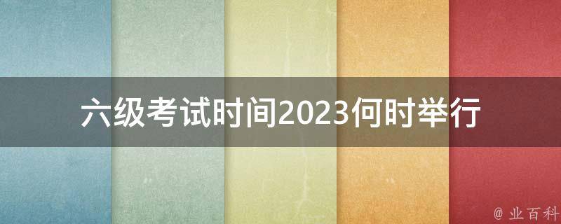 六级考试时间2023_何时举行，考试内容有哪些