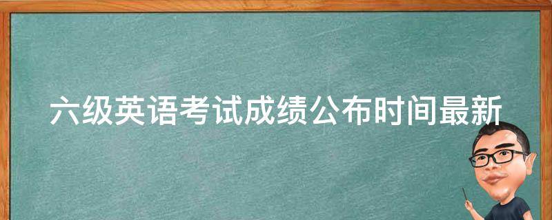 六级英语考试成绩公布时间_最新公布时间是什么？