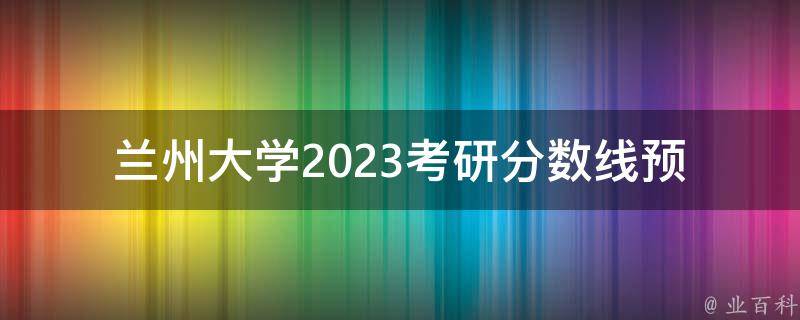 兰州大学2023**分数线(预测及备考指南)