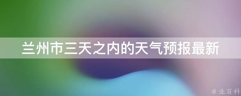 兰州市三天之内的天气预报_最新更新未来三天天气变化大揭秘。