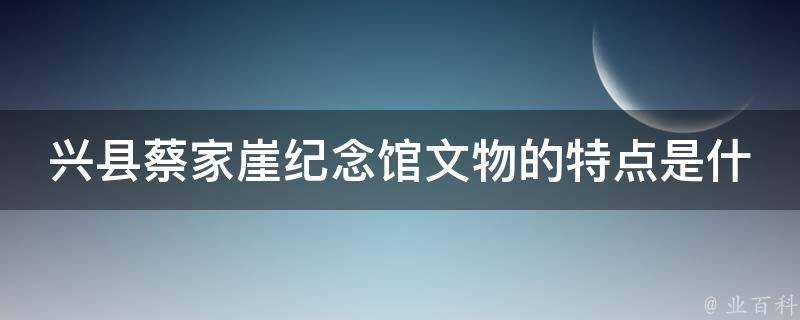 兴县蔡家崖纪念馆文物的特点是什么？