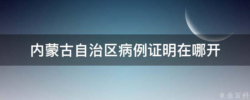 内蒙古自治区病例证明（揭秘内蒙古自治区病历书写规范）