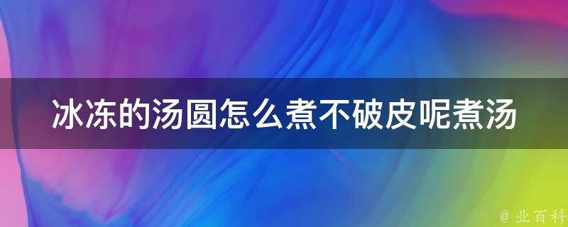 冰冻的汤圆怎么煮不破皮呢_煮汤圆技巧分享，避免煮烂煮破